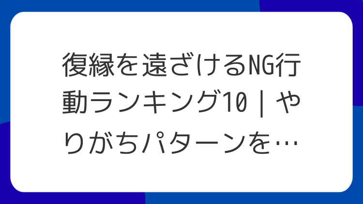 復縁を遠ざけるNG行動ランキング10｜やりがちパターンを整理
